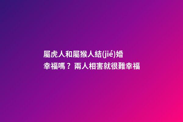 屬虎人和屬猴人結(jié)婚幸福嗎？兩人相害就很難幸福